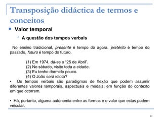40
Transposição didáctica de termos e
conceitos
 Valor temporal

A questão dos tempos verbais
No ensino tradicional, presente é tempo do agora, pretérito é tempo do
passado, futuro é tempo do futuro.
(1) Em 1974, dá-se o “25 de Abril”.
(2) No sábado, visito toda a cidade.
(3) Eu tenho dormido pouco.
(4) O João será idiota?
• Os tempos verbais são paradigmas de flexão que podem assumir
diferentes valores temporais, aspectuais e modais, em função do contexto
em que ocorrem.
• Há, portanto, alguma autonomia entre as formas e o valor que estas podem
veicular.
 