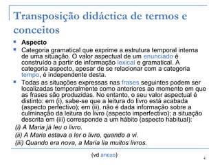 41
Transposição didáctica de termos e
conceitos
 Aspecto
 Categoria gramatical que exprime a estrutura temporal interna
de uma situação. O valor aspectual de um enunciado é
construído a partir de informação lexical e gramatical. A
categoria aspecto, apesar de se relacionar com a categoria
tempo, é independente desta.
 Todas as situações expressas nas frases seguintes podem ser
localizadas temporalmente como anteriores ao momento em que
as frases são produzidas. No entanto, o seu valor aspectual é
distinto: em (i), sabe-se que a leitura do livro está acabada
(aspecto perfectivo); em (ii), não é dada informação sobre a
culminação da leitura do livro (aspecto imperfectivo); a situação
descrita em (iii) corresponde a um hábito (aspecto habitual):
(i) A Maria já leu o livro.
(ii) A Maria estava a ler o livro, quando a vi.
(iii) Quando era nova, a Maria lia muitos livros.
(vd anexo)
 