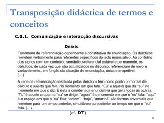 42
Transposição didáctica de termos e
conceitos
C.1.1. Comunicação e interacção discursivas
Deixis
Fenómeno de referenciação dependente e constitutiva de enunciação. Os deícticos
remetem verbalmente para referentes específicos do acto enunciativo. Ao contrário
dos signos com um conteúdo semântico-referencial estável e permanente, os
deícticos, de cada vez que são actualizados no discurso, referenciam de novo e
variavelmente, em função da situação de enunciação, única e irrepetível.
(…)
A rede de referenciação instituída pelos deícticos tem como ponto primordial de
cálculo o sujeito que fala, no momento em que fala. “Eu” é aquele que diz “eu” no
momento em que o diz. É esta a coordenada enunciativa que gera todas as outras.
“Tu” é aquele a quem o “eu” se dirige; “agora” é o momento em que o “eu” fala; “aqui”
é o espaço em que o “eu” fala; “ontem”, “hoje”, “amanhã” são formas adverbiais que
remetem para um tempo anterior, simultâneo ou posterior ao tempo em que o “eu”
fala. (…)
(cf. DT)
 
