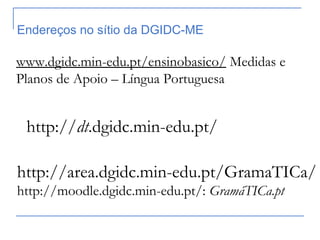 http://area.dgidc.min-edu.pt/GramaTICa/
http://moodle.dgidc.min-edu.pt/: GramáTICa.pt
http://dt.dgidc.min-edu.pt/
Endereços no sítio da DGIDC-ME
www.dgidc.min-edu.pt/ensinobasico/ Medidas e
Planos de Apoio – Língua Portuguesa
 