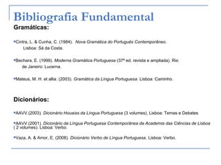 Bibliografia Fundamental
Gramáticas:
Cintra, L. & Cunha, C. (1984). Nova Gramática do Português Contemporâneo.
Lisboa: Sá da Costa.
Bechara, E. (1999). Moderna Gramática Portuguesa (37ª ed. revista e ampliada). Rio
de Janeiro: Lucerna.
Mateus, M. H. et allia. (2003). Gramática da Língua Portuguesa. Lisboa: Caminho.
Dicionários:
AAVV.(2003). Dicionário Houaiss da Língua Portuguesa (3 volumes). Lisboa: Temas e Debates
AAVV.(2001). Dicionário da Língua Portuguesa Contemporânea da Academia das Ciências de Lisboa
( 2 volumes). Lisboa: Verbo.
Vaza, A. & Amor, E. (2008). Dicionário Verbo de Língua Portuguesa. Lisboa: Verbo.
 