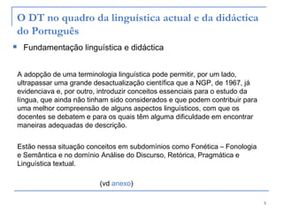 5
O DT no quadro da linguística actual e da didáctica
do Português
 Fundamentação linguística e didáctica
A adopção de uma terminologia linguística pode permitir, por um lado,
ultrapassar uma grande desactualização científica que a NGP, de 1967, já
evidenciava e, por outro, introduzir conceitos essenciais para o estudo da
língua, que ainda não tinham sido considerados e que podem contribuir para
uma melhor compreensão de alguns aspectos linguísticos, com que os
docentes se debatem e para os quais têm alguma dificuldade em encontrar
maneiras adequadas de descrição.
Estão nessa situação conceitos em subdomínios como Fonética – Fonologia
e Semântica e no domínio Análise do Discurso, Retórica, Pragmática e
Linguística textual.
(vd anexo)
 