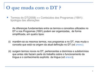 6
O que muda com o DT ?
 Termos do DT(2008) «» Conteúdos dos Programas (1991):
tipologia das alterações
As diferenças fundamentais entre os termos e conceitos utilizados no
DT e nos Programas (1991) podem ser organizadas,  de forma
simplificada, em quatro tipos:
(i) mantêm-se os mesmos termos, nos programas e no DT, mas muda o
conceito que está na origem da atual definição no DT (vd anexo);
(ii) surgem termos novos no DT, pertencentes a domínios e subdomínios
que antes não faziam parte do trabalho sobre o funcionamento da
língua e o conhecimento explícito da língua (vd anexo);
 