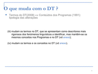 7
O que muda com o DT ?
(iii) mudam os termos no DT, que se apresentam como descritores mais
rigorosos dos fenómenos linguísticos a identificar, mas mantêm-se os
mesmos conceitos nos Programas e no DT (vd anexo);
(iv) mudam os termos e os conceitos no DT (vd anexo).
 Termos do DT(2008) «» Conteúdos dos Programas (1991):
tipologia das alterações
 