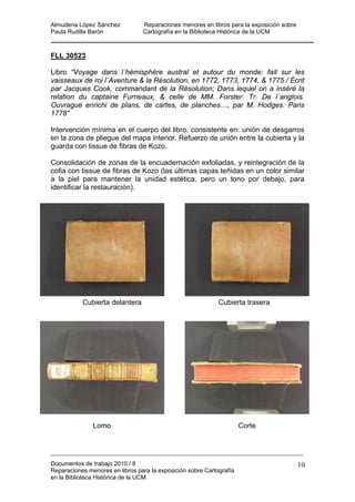 Almudena López Sánchez Reparaciones menores en libros para la exposición sobre
Paula Rudilla Barón Cartografía en la Biblioteca Histórica de la UCM
FLL 30523
Libro “Voyage dans l´hémisphére austral et autour du monde: fait sur les
vaisseaux de roi l´Aventure & la Résolution, en 1772, 1773, 1774, & 1775 / Écrit
par Jacques Cook, commandant de la Résolution; Dans lequel on a inséré la
relation du captaine Furneaux, & celle de MM. Forster. Tr. De l´anglois.
Ouvrague enrichi de plans, de cartes, de planches…, par M. Hodges. Paris
1778”
Intervención mínima en el cuerpo del libro, consistente en: unión de desgarros
en la zona de pliegue del mapa interior. Refuerzo de unión entre la cubierta y la
guarda con tissue de fibras de Kozo.
Consolidación de zonas de la encuadernación exfoliadas, y reintegración de la
cofia con tissue de fibras de Kozo (las últimas capas teñidas en un color similar
a la piel para mantener la unidad estética, pero un tono por debajo, para
identificar la restauración).
Cubierta delantera Cubierta trasera
Lomo Corte
Documentos de trabajo 2010 / 8
Reparaciones menores en libros para la exposición sobre Cartografía
en la Biblioteca Histórica de la UCM
10
 