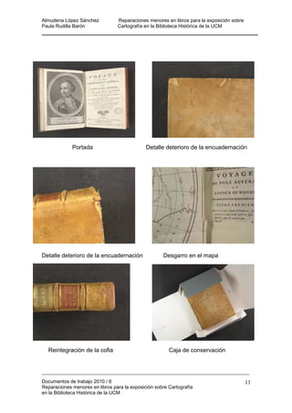 Almudena López Sánchez Reparaciones menores en libros para la exposición sobre
Paula Rudilla Barón Cartografía en la Biblioteca Histórica de la UCM
Documentos de trabajo 2010 / 8
Reparaciones menores en libros para la exposición sobre Cartografía
en la Biblioteca Histórica de la UCM
11
Portada Detalle deterioro de la encuadernación
Detalle deterioro de la encuadernación Desgarro en el mapa
Reintegración de la cofia Caja de conservación
 
