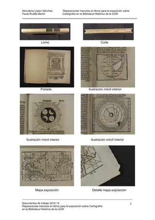 Almudena López Sánchez Reparaciones menores en libros para la exposición sobre
Paula Rudilla Barón Cartografía en la Biblioteca Histórica de la UCM
Lomo Corte
Portada Ilustración móvil interior
Ilustración móvil interior Ilustración móvil interior
Mapa exposición Detalle mapa exposición
Documentos de trabajo 2010 / 8
Reparaciones menores en libros para la exposición sobre Cartografía
en la Biblioteca Histórica de la UCM
2
 