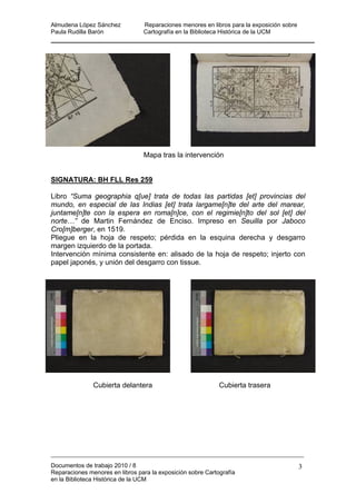 Almudena López Sánchez Reparaciones menores en libros para la exposición sobre
Paula Rudilla Barón Cartografía en la Biblioteca Histórica de la UCM
Mapa tras la intervención
SIGNATURA: BH FLL Res 259
Libro “Suma geographia q[ue] trata de todas las partidas [et] provincias del
mundo, en especial de las Indias [et] trata largame[n]te del arte del marear,
juntame[n]te con la espera en roma[n]ce, con el regimie[n]to del sol [et] del
norte…” de Martin Fernández de Enciso. Impreso en Seuilla por Jaboco
Cro[m]berger, en 1519.
Pliegue en la hoja de respeto; pérdida en la esquina derecha y desgarro
margen izquierdo de la portada.
Intervención mínima consistente en: alisado de la hoja de respeto; injerto con
papel japonés, y unión del desgarro con tissue.
Cubierta delantera Cubierta trasera
Documentos de trabajo 2010 / 8
Reparaciones menores en libros para la exposición sobre Cartografía
en la Biblioteca Histórica de la UCM
3
 