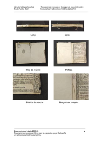 Almudena López Sánchez Reparaciones menores en libros para la exposición sobre
Paula Rudilla Barón Cartografía en la Biblioteca Histórica de la UCM
Lomo Corte
érdida de soporte Desgarro en margen
Hoja de respeto Portada
P
Documentos de trabajo 2010 / 8
Reparaciones menores en libros para la exposición sobre Cartografía
en la Biblioteca Histórica de la UCM
4
 