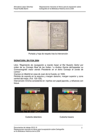 Almudena López Sánchez Reparaciones menores en libros para la exposición sobre
Paula Rudilla Barón Cartografía en la Biblioteca Histórica de la UCM
Portada y hoja de respeto tras la intervención
SIGNATURA: BH FOA 2694
Libro “Regimiento de navegación q mando haser el Rei Nuestro Señor por
orden de su Consejo Real de las Indias / a Andres Garcia deCespedes su
nsejo el conde de
n de la Cuesta, en 1606.
el mapa. (Fol. 125-126).
tervención mínima consistente en: injertos con papel japonés, y refuerzos con
ubierta delantera Cubierta trasera
Comosmografo maior siendo Presidente en el dicho Co
Lemos” .
Impreso en Madrid en casa de Jua
Pérdida de soporte en la esquina y margen derecho, margen superior y zona
central d
In
tissue.
C
Documentos de trabajo 2010 / 8
Reparaciones menores en libros para la exposición sobre Cartografía
en la Biblioteca Histórica de la UCM
5
 