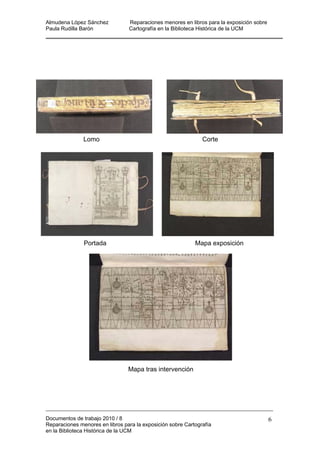 Almudena López Sánchez Reparaciones menores en libros para la exposición sobre
Paula Rudilla Barón Cartografía en la Biblioteca Histórica de la UCM
ición
Mapa tras intervención
Lomo Corte
Portada Mapa expos
Documentos de trabajo 2010 / 8
Reparaciones menores en libros para la exposición sobre Cartografía
en la Biblioteca Histórica de la UCM
6
 