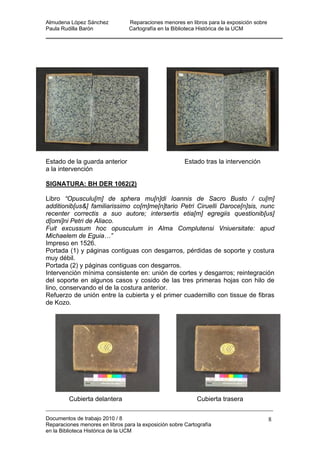 Almudena López Sánchez Reparaciones menores en libros para la exposición sobre
Paula Rudilla Barón Cartografía en la Biblioteca Histórica de la UCM
Estado de la guarda anterior Estado tras la intervención
a la intervención
SIGNATURA: BH DER 1062(2)
Libro “Opusculu[m] de sphera mu[n]di Ioannis de Sacro Busto / cu[m]
additionib[us&] familiarissimo co[m]me[n]tario Petri Ciruelli Daroce[n]sis, nunc
recenter correctis a suo autore; intersertis etia[m] egregiis questionib[us]
d[omi]ni Petri de Aliaco.
Fuit excussum hoc opusculum in Alma Complutensi Vniuersitate: apud
Michaelem de Eguia…”
Impreso en 1526.
Portada (1) y páginas contiguas con desgarros, pérdidas de soporte y costura
muy débil.
Portada (2) y páginas contiguas con desgarros.
Intervención mínima consistente en: unión de cortes y desgarros; reintegración
del soporte en algunos casos y cosido de las tres primeras hojas con hilo de
lino, conservando el de la costura anterior.
Refuerzo de unión entre la cubierta y el primer cuadernillo con tissue de fibras
de Kozo.
Cubierta delantera Cubierta trasera
Documentos de trabajo 2010 / 8
Reparaciones menores en libros para la exposición sobre Cartografía
en la Biblioteca Histórica de la UCM
8
 