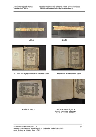 Almudena López Sánchez Reparaciones menores en libros para la exposición sobre
Paula Rudilla Barón Cartografía en la Biblioteca Histórica de la UCM
Lomo Corte
Portada libro (1) antes de la intervención Portada tras la intervención
Portada libro (2) Reparación antigua y
nueva unión de desgarro
Documentos de trabajo 2010 / 8
Reparaciones menores en libros para la exposición sobre Cartografía
en la Biblioteca Histórica de la UCM
9
 