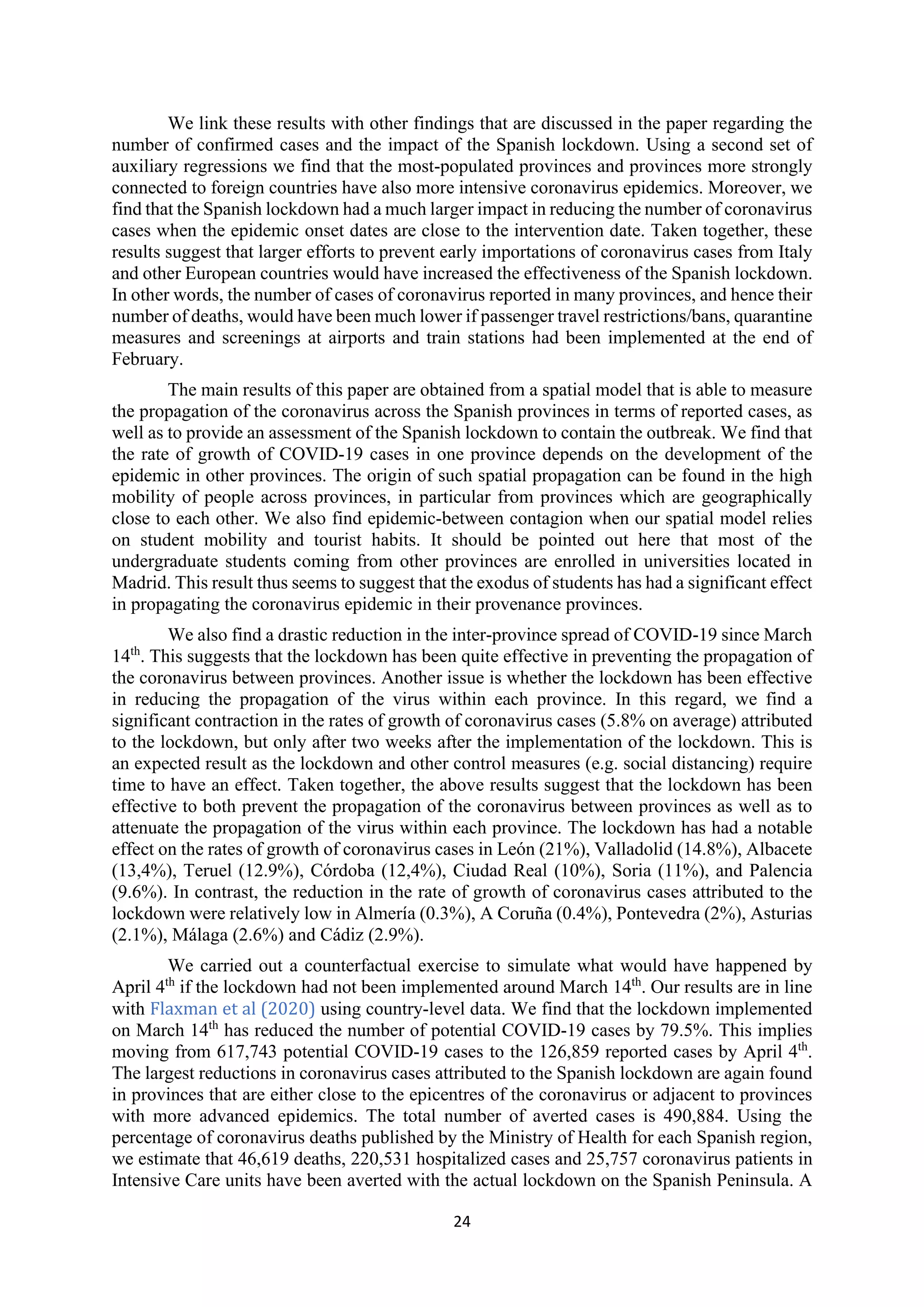 24
We link these results with other findings that are discussed in the paper regarding the
number of confirmed cases and the impact of the Spanish lockdown. Using a second set of
auxiliary regressions we find that the most-populated provinces and provinces more strongly
connected to foreign countries have also more intensive coronavirus epidemics. Moreover, we
find that the Spanish lockdown had a much larger impact in reducing the number of coronavirus
cases when the epidemic onset dates are close to the intervention date. Taken together, these
results suggest that larger efforts to prevent early importations of coronavirus cases from Italy
and other European countries would have increased the effectiveness of the Spanish lockdown.
In other words, the number of cases of coronavirus reported in many provinces, and hence their
number of deaths, would have been much lower if passenger travel restrictions/bans, quarantine
measures and screenings at airports and train stations had been implemented at the end of
February.
The main results of this paper are obtained from a spatial model that is able to measure
the propagation of the coronavirus across the Spanish provinces in terms of reported cases, as
well as to provide an assessment of the Spanish lockdown to contain the outbreak. We find that
the rate of growth of COVID-19 cases in one province depends on the development of the
epidemic in other provinces. The origin of such spatial propagation can be found in the high
mobility of people across provinces, in particular from provinces which are geographically
close to each other. We also find epidemic-between contagion when our spatial model relies
on student mobility and tourist habits. It should be pointed out here that most of the
undergraduate students coming from other provinces are enrolled in universities located in
Madrid. This result thus seems to suggest that the exodus of students has had a significant effect
in propagating the coronavirus epidemic in their provenance provinces.
We also find a drastic reduction in the inter-province spread of COVID-19 since March
14th
. This suggests that the lockdown has been quite effective in preventing the propagation of
the coronavirus between provinces. Another issue is whether the lockdown has been effective
in reducing the propagation of the virus within each province. In this regard, we find a
significant contraction in the rates of growth of coronavirus cases (5.8% on average) attributed
to the lockdown, but only after two weeks after the implementation of the lockdown. This is
an expected result as the lockdown and other control measures (e.g. social distancing) require
time to have an effect. Taken together, the above results suggest that the lockdown has been
effective to both prevent the propagation of the coronavirus between provinces as well as to
attenuate the propagation of the virus within each province. The lockdown has had a notable
effect on the rates of growth of coronavirus cases in León (21%), Valladolid (14.8%), Albacete
(13,4%), Teruel (12.9%), Córdoba (12,4%), Ciudad Real (10%), Soria (11%), and Palencia
(9.6%). In contrast, the reduction in the rate of growth of coronavirus cases attributed to the
lockdown were relatively low in Almería (0.3%), A Coruña (0.4%), Pontevedra (2%), Asturias
(2.1%), Málaga (2.6%) and Cádiz (2.9%).
We carried out a counterfactual exercise to simulate what would have happened by
April 4th
if the lockdown had not been implemented around March 14th
. Our results are in line
with Flaxman et al (2020) using country-level data. We find that the lockdown implemented
on March 14th
has reduced the number of potential COVID-19 cases by 79.5%. This implies
moving from 617,743 potential COVID-19 cases to the 126,859 reported cases by April 4th
.
The largest reductions in coronavirus cases attributed to the Spanish lockdown are again found
in provinces that are either close to the epicentres of the coronavirus or adjacent to provinces
with more advanced epidemics. The total number of averted cases is 490,884. Using the
percentage of coronavirus deaths published by the Ministry of Health for each Spanish region,
we estimate that 46,619 deaths, 220,531 hospitalized cases and 25,757 coronavirus patients in
Intensive Care units have been averted with the actual lockdown on the Spanish Peninsula. A
 