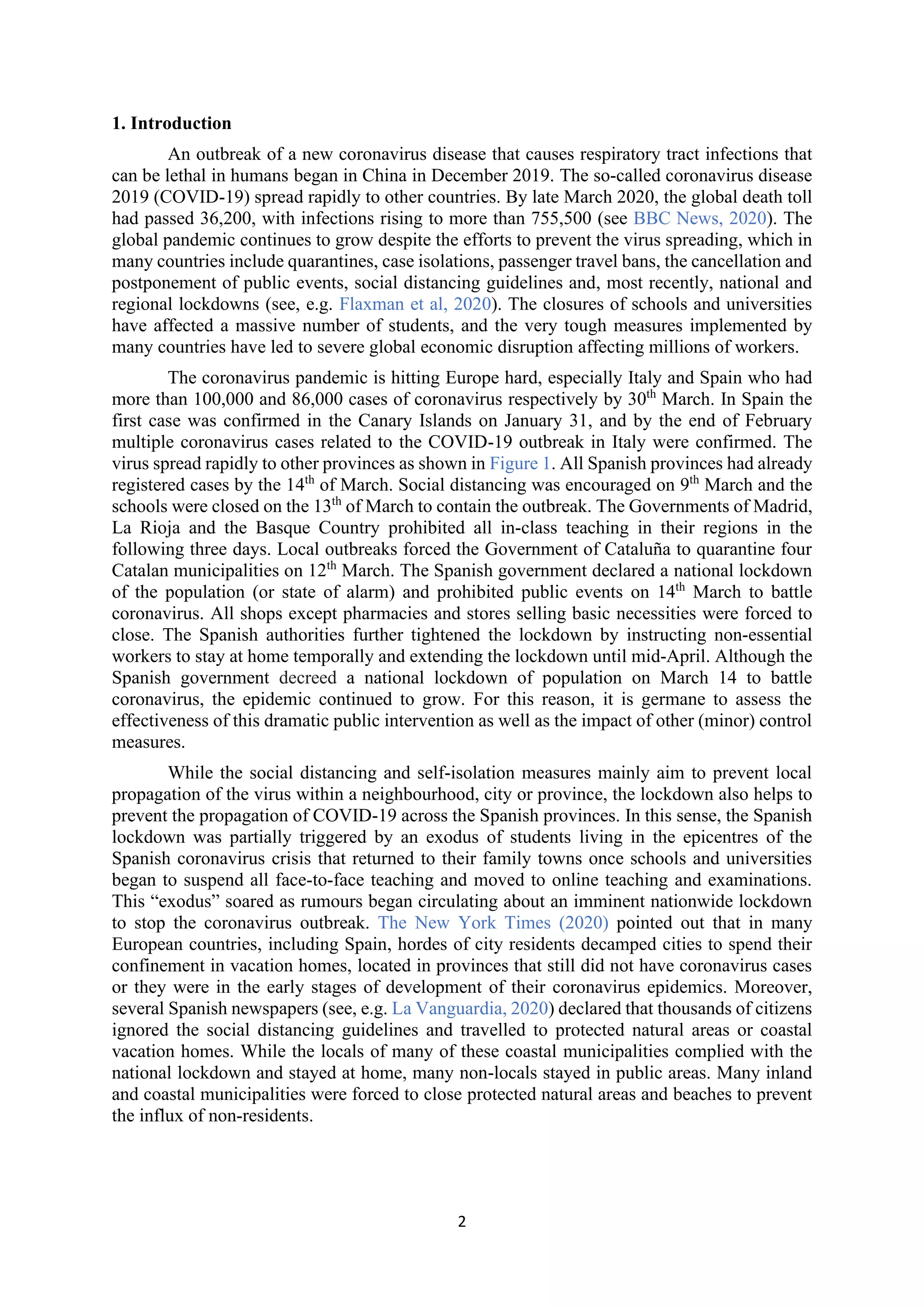 2
1. Introduction
An outbreak of a new coronavirus disease that causes respiratory tract infections that
can be lethal in humans began in China in December 2019. The so-called coronavirus disease
2019 (COVID-19) spread rapidly to other countries. By late March 2020, the global death toll
had passed 36,200, with infections rising to more than 755,500 (see BBC News, 2020). The
global pandemic continues to grow despite the efforts to prevent the virus spreading, which in
many countries include quarantines, case isolations, passenger travel bans, the cancellation and
postponement of public events, social distancing guidelines and, most recently, national and
regional lockdowns (see, e.g. Flaxman et al, 2020). The closures of schools and universities
have affected a massive number of students, and the very tough measures implemented by
many countries have led to severe global economic disruption affecting millions of workers.
The coronavirus pandemic is hitting Europe hard, especially Italy and Spain who had
more than 100,000 and 86,000 cases of coronavirus respectively by 30th
March. In Spain the
first case was confirmed in the Canary Islands on January 31, and by the end of February
multiple coronavirus cases related to the COVID-19 outbreak in Italy were confirmed. The
virus spread rapidly to other provinces as shown in Figure 1. All Spanish provinces had already
registered cases by the 14th
of March. Social distancing was encouraged on 9th
March and the
schools were closed on the 13th
of March to contain the outbreak. The Governments of Madrid,
La Rioja and the Basque Country prohibited all in-class teaching in their regions in the
following three days. Local outbreaks forced the Government of Cataluña to quarantine four
Catalan municipalities on 12th
March. The Spanish government declared a national lockdown
of the population (or state of alarm) and prohibited public events on 14th
March to battle
coronavirus. All shops except pharmacies and stores selling basic necessities were forced to
close. The Spanish authorities further tightened the lockdown by instructing non-essential
workers to stay at home temporally and extending the lockdown until mid-April. Although the
Spanish government decreed a national lockdown of population on March 14 to battle
coronavirus, the epidemic continued to grow. For this reason, it is germane to assess the
effectiveness of this dramatic public intervention as well as the impact of other (minor) control
measures.
While the social distancing and self-isolation measures mainly aim to prevent local
propagation of the virus within a neighbourhood, city or province, the lockdown also helps to
prevent the propagation of COVID-19 across the Spanish provinces. In this sense, the Spanish
lockdown was partially triggered by an exodus of students living in the epicentres of the
Spanish coronavirus crisis that returned to their family towns once schools and universities
began to suspend all face-to-face teaching and moved to online teaching and examinations.
This “exodus” soared as rumours began circulating about an imminent nationwide lockdown
to stop the coronavirus outbreak. The New York Times (2020) pointed out that in many
European countries, including Spain, hordes of city residents decamped cities to spend their
confinement in vacation homes, located in provinces that still did not have coronavirus cases
or they were in the early stages of development of their coronavirus epidemics. Moreover,
several Spanish newspapers (see, e.g. La Vanguardia, 2020) declared that thousands of citizens
ignored the social distancing guidelines and travelled to protected natural areas or coastal
vacation homes. While the locals of many of these coastal municipalities complied with the
national lockdown and stayed at home, many non-locals stayed in public areas. Many inland
and coastal municipalities were forced to close protected natural areas and beaches to prevent
the influx of non-residents.
 
