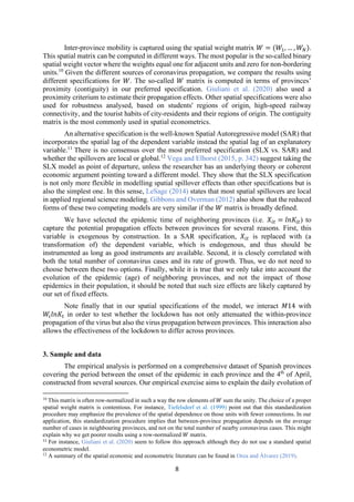 8
Inter-province mobility is captured using the spatial weight matrix 𝑊 = (𝑊 , … , 𝑊 ).
This spatial matrix can be computed in different ways. The most popular is the so-called binary
spatial weight vector where the weights equal one for adjacent units and zero for non-bordering
units.10
Given the different sources of coronavirus propagation, we compare the results using
different specifications for 𝑊. The so-called 𝑊 matrix is computed in terms of provinces’
proximity (contiguity) in our preferred specification. Giuliani et al. (2020) also used a
proximity criterium to estimate their propagation effects. Other spatial specifications were also
used for robustness analysed, based on students' regions of origin, high-speed railway
connectivity, and the tourist habits of city-residents and their regions of origin. The contiguity
matrix is the most commonly used in spatial econometrics.
An alternative specification is the well-known Spatial Autoregressive model (SAR) that
incorporates the spatial lag of the dependent variable instead the spatial lag of an explanatory
variable.11
There is no consensus over the most preferred specification (SLX vs. SAR) and
whether the spillovers are local or global.12
Vega and Elhorst (2015, p. 342) suggest taking the
SLX model as point of departure, unless the researcher has an underlying theory or coherent
economic argument pointing toward a different model. They show that the SLX specification
is not only more flexible in modelling spatial spillover effects than other specifications but is
also the simplest one. In this sense, LeSage (2014) states that most spatial spillovers are local
in applied regional science modeling. Gibbons and Overman (2012) also show that the reduced
forms of these two competing models are very similar if the 𝑊 matrix is broadly defined.
We have selected the epidemic time of neighboring provinces (i.e. 𝑋 = 𝑙𝑛𝐾 ) to
capture the potential propagation effects between provinces for several reasons. First, this
variable is exogenous by construction. In a SAR specification, 𝑋 is replaced with (a
transformation of) the dependent variable, which is endogenous, and thus should be
instrumented as long as good instruments are available. Second, it is closely correlated with
both the total number of coronavirus cases and its rate of growth. Thus, we do not need to
choose between these two options. Finally, while it is true that we only take into account the
evolution of the epidemic (age) of neighboring provinces, and not the impact of those
epidemics in their population, it should be noted that such size effects are likely captured by
our set of fixed effects.
Note finally that in our spatial specifications of the model, we interact 𝑀14 with
𝑊 𝑙𝑛𝐾 in order to test whether the lockdown has not only attenuated the within-province
propagation of the virus but also the virus propagation between provinces. This interaction also
allows the effectiveness of the lockdown to differ across provinces.
3. Sample and data
The empirical analysis is performed on a comprehensive dataset of Spanish provinces
covering the period between the onset of the epidemic in each province and the 4th
of April,
constructed from several sources. Our empirical exercise aims to explain the daily evolution of
10
This matrix is often row-normalized in such a way the row elements of 𝑊 sum the unity. The choice of a proper
spatial weight matrix is contentious. For instance, Tiefelsdorf et al. (1999) point out that this standardization
procedure may emphasize the prevalence of the spatial dependence on those units with fewer connections. In our
application, this standardization procedure implies that between-province propagation depends on the average
number of cases in neighbouring provinces, and not on the total number of nearby coronavirus cases. This might
explain why we get poorer results using a row-normalized 𝑊 matrix.
11
For instance, Giuliani et al. (2020) seem to follow this approach although they do not use a standard spatial
econometric model.
12
A summary of the spatial economic and econometric literature can be found in Orea and Álvarez (2019).
 