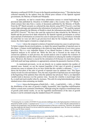 9
laboratory-confirmed COVID-19 cases in the Spanish mainland provinces.13
This data has been
collected manually by the authors from the official press releases of the Spanish regional
governments, the Ministry of Health and Wikipedia.
In particular, we had to consult these information sources to extend backwards the
provincial data published by Datadista in GitHub under a free License since 13th
March,14
which extracts their data from a variety of documents published by the Ministry of Health.
From the 28th
March onwards we collected the data directly using RTVE Flourish, a tool that
creates high-end maps and summaries the information of each province.15
We used the regional
online data released by the Ministry of Health to check the information provided by Datadista
and RTVE Flourish.16
We have also used the region-level data released by the Ministry of
Health and the province-level dada released by the Spanish regional governments to correct
typos and lack of information on coronavirus cases in some provinces (e.g. in Galicia). It should
be noted that we were not able to get province-level data for the Cataluña region. For this
reason, the whole region is treated as a single province.
Figure 2 shows the temporal evolution of reported coronavirus cases in each province.
To better compare the provincial patterns, we depict the natural logarithm of reported cases in
this figure. A feature worth highlighting is the relatively large dispersion of onset dates across
provinces. This is a very important feature of our dataset because it allows two different
empirical analyses to be carried out. While the first one is focused on the onset of the
coronavirus epidemic in each province, the second analysis aims to explain the evolution of
provincial epidemics and the effectiveness of the lockdown in reducing the number of reported
cases. Moreover, this feature is crucial for the estimation of (4) because we need observations
with both small and large epidemics to appropriately estimate the parametric function of 𝑙𝑛𝐾 .
As mentioned previously, we do not directly try to explain (predict) the number of
reported cases. Instead, we use the (natural logarithm of the) rates of growth of reported
coronavirus cases to estimate (4) as we have found that this variable is stationary.17
Figure 3
shows the box-plots of the rates of growth of reported cases by epidemic time. This figure
clearly reveals two relevant features. First, the rates of growth of reported cases are much larger
at the beginning of the epidemic than when the epidemic has advanced. That is, our dependent
variable tends to decrease over the epidemic time. Second, the volatility is much larger when
𝐾 is small and much smaller when 𝐾 increases. This calls for using heteroskedasticity‐robust
standard errors when estimating our models.
Figure 4 shows the histograms of both (𝑙𝑛𝑌 − 𝑙𝑛𝑌 ) and 𝑙𝑛(𝑙𝑛𝑌 − 𝑙𝑛𝑌 ). While
the distribution of the rates of growth is highly asymmetric, their logarithm transformation
follows a much more symmetric distribution. Although using the original or transformed rates
of growth yield similar results, we use the logarithm transformation of the rates of growth
because it can be estimated using the standard (linear) FE estimator.
13
Estimating the true number of COVID-19 cases presents challenges due to the high proportion of infections not
detected by health systems, as pointed out by Flaxman et al (2020). Li (2020) shows that the undocumented or
unobserved asymptomatic cases facilitate the rapid dissemination of this new coronavirus. Therefore, the reported
case data might provide biased if we do not control for unobserved asymptomatic cases. We leave an examination
of this issue for future research.
14
See https://github.com/datadista/datasets/tree/master/COVID%2019.
15
See https://app.flourish.studio/visualisation/1451263/.
16
See https://covid19.isciii.es/.
17
A Harris-Tzavalis (1999) unit-root test allows us to reject that both (𝑙𝑛𝑌 − 𝑙𝑛𝑌 ) and 𝑙𝑛(𝑙𝑛𝑌 − 𝑙𝑛𝑌 )
contain unit roots, with a z-value equal to -84.9 and -31.1, respectively.
 