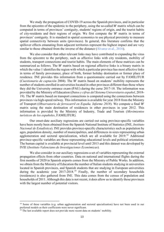 13
We study the propagation of COVID-19 across the Spanish provinces, and in particular
from the epicentre of the epidemic to the periphery, using the so-called 𝑊 matrix which can be
computed in terms of provinces’ contiguity, students' regions of origin, and the tourist habits
of city-residents and their regions of origin. We first compute the 𝑊 matrix in terms of
provinces’ contiguity. It is standard in spatial economics to use physical proximity to measure
spatial connectivity between units (provinces). In general, this literature confirms that the
spillover effects emanating from adjacent territories represent the highest impact and are very
similar to those obtained from the inverse of the distance (Álvarez et al., 2016).
We also consider that other relevant links may have contributed to expanding the virus
from the epicentre to the periphery, such as affective links with city residents, mobility of
students, transport connections and tourist habits. The main elements of these matrices can be
summarized as follows. The 𝑊 matrix based on regional affective links is a binary matrix in
which the value 1 identifies the region with which a particular province has most affective links
in terms of family provenance, place of birth, former holiday destination or former place of
residence. INE provides this information from a questionnaire carried out by FAMILITUR
(Cuestionario de captación 2004). The 𝑊 matrix based on students’ mobility represents the
number of students enrolled in universities located in other provinces different than those where
they did the University entrance exam (PAU) during the curse 2017-18. The information was
provided by the Ministry of Education (Datos y cifras del Sistema Universitario español, 2018-
19). The 𝑊 matrix based on transport connections is computed using the connections between
provinces via high-speed railway. This information is available for year 2018 from the Ministry
of Transport (Observatorio de ferrocarril en España. Informe 2018). We compute a final 𝑊
matrix using the main destination of residences in other provinces in year 2012. This
information is provided by the Ministry of Industry, Trade and Tourism (Movimientos
turísticos de los españoles, FAMILITUR).
Our onset-date auxiliary regressions are carried out using province-specific variables
have been mostly been obtained from the Spanish National Institute of Statistics (INE, Instituto
Nacional de Estadística). INE provides province-specific characteristics such as population by
ages, population density, number of municipalities, and differences in sizes representing urban
agglomeration and sectoral specialization, which are all available for 2019.18
Additional
province-specific variables are those representing educational levels and political orientation.
The human capital is available at provincial level until 2013 and this dataset was developed by
IVIE (Instituto Valenciano de Investigaciones Económicas).
We also consider in our auxiliary regressions a set of variables representing the external
propagation effects from other countries. Data on national and international flights during the
first months of 2020 in Spanish airports comes from the Ministry of Public Works. In addition,
we obtain from the Ministry of Education the number of Italian students studying in universities
located in Spanish provinces, and Spanish students that are studying in European universities
during the academic year 2017-2018.19
Finally, the number of secondary households
(residences) is also gathered from INE. This data comes from the census of population and
households of 2011. Although this data is not recent, it does allow us to identify those provinces
with the largest number of potential visitors.
18
Some of these variables (e.g. urban agglomeration and sectoral specialization) have not been used in our
preferred models as their coefficients were never significant.
19
The last available report does not provide more recent data on students’ mobility.
 