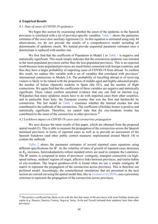 14
4. Empirical Results
4.1. Date of onset of COVID-19 epidemics
We begin this section by examining whether the onset of the epidemic in the Spanish
provinces is correlated with a set of province-specific variables. Table 1 shows the parameter
estimates of the onset-date auxiliary regression (1). As this equation is estimated using only 44
observations, we do not provide the results of a comprehensive model including all
determinants of epidemic onsets. We instead provide sequential parameter estimates once a
determinant is replaced with another one.
We first find that the coefficient of Population in Model 1 in Table 1 is negative and
statistically significant. This result simply indicates that the coronavirus epidemic was initiated
in the most-populated provinces earlier than the less-populated provinces. This is an expected
result because more-populated provinces are much better connected with foreign countries, and
thus they have a larger probability of importing cases of COVID-19 from abroad. To confirm
this result, we replace this variable with a set of variables that correlated with provinces’
international connections in Models 2-6. The probability of travelling abroad or of receiving
visitors is likely to be related with the proportion of middle-aged and highly-educated people,
the number of Italian (Spanish) students in Spain (the EU), and the number of flight
connections. We again find that the coefficients of these variables are negative and statistically
significant. These values confirm anecdotal evidence that one can find on internet (e.g.
Wikipedia) that many epidemic onsets have to do with imported cases from other countries,
and in particular from Italy, the European country that was the first and hardest-hit by
coronavirus. The last model in Table 1 examines whether the internal exodus has also
contributed to the outbreak of the coronavirus. The coefficient of holiday homes is positive and
statistically significant. Therefore, we cannot state that the city-residents exodus has
contributed to the onset of the coronavirus in other provinces.20
4.2 Lockdown impact on COVID-19 cases and coronavirus propagation
We next discuss the main results of this paper, which are obtained from the proposed
spatial model (5). This is able to measure the propagation of the coronavirus across the Spanish
mainland provinces in terms of reported cases as well as to provide an assessment of the
Spanish lockdown (and other public control measures implemented around March 14) to
contain the outbreak.
Table 2 shows the parameter estimates of several reported cases equations using
different specifications for 𝑊. As the volatility of rates of growth of reported cases decreases
as 𝐾 increases, heteroskedasticity‐robust standard errors are used to compute the t-statistics.
The 𝑊 matrix is computed in terms of provinces’ contiguity, transport connection via high-
speed railway, students' regions of origin, affective links between provinces, and tourist habits
of city-residents. The largest goodness-of-fit is found when we use a simple contiguity 𝑊
matrix to represent the propagation of the coronavirus across provinces. This is therefore our
preferred model. Accordingly, the counterfactual simulations that are presented in the next
section are carried out using the spatial model that, like in Giulani et al (2020), uses a proximity
criterium to represent the propagation of the coronavirus across provinces.
20
The positive coefficient has likely to do with the fact that many of the provinces with more holiday homes per
capita (e.g. Huesca, Zamora, Cuenca, Segovia, Soria, Ávila and Teruel) initiated their epidemic later than other
provinces.
 