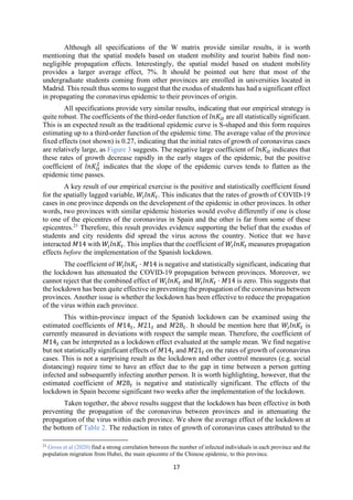 17
Although all specifications of the W matrix provide similar results, it is worth
mentioning that the spatial models based on student mobility and tourist habits find non-
negligible propagation effects. Interestingly, the spatial model based on student mobility
provides a larger average effect, 7%. It should be pointed out here that most of the
undergraduate students coming from other provinces are enrolled in universities located in
Madrid. This result thus seems to suggest that the exodus of students has had a significant effect
in propagating the coronavirus epidemic to their provinces of origin.
All specifications provide very similar results, indicating that our empirical strategy is
quite robust. The coefficients of the third-order function of 𝑙𝑛𝐾 are all statistically significant.
This is an expected result as the traditional epidemic curve is S-shaped and this form requires
estimating up to a third-order function of the epidemic time. The average value of the province
fixed effects (not shown) is 0.27, indicating that the initial rates of growth of coronavirus cases
are relatively large, as Figure 3 suggests. The negative large coefficient of 𝑙𝑛𝐾 indicates that
these rates of growth decrease rapidly in the early stages of the epidemic, but the positive
coefficient of 𝑙𝑛𝐾 indicates that the slope of the epidemic curves tends to flatten as the
epidemic time passes.
A key result of our empirical exercise is the positive and statistically coefficient found
for the spatially lagged variable, 𝑊 𝑙𝑛𝐾 . This indicates that the rates of growth of COVID-19
cases in one province depends on the development of the epidemic in other provinces. In other
words, two provinces with similar epidemic histories would evolve differently if one is close
to one of the epicentres of the coronavirus in Spain and the other is far from some of these
epicentres.21
Therefore, this result provides evidence supporting the belief that the exodus of
students and city residents did spread the virus across the country. Notice that we have
interacted 𝑀14 with 𝑊 𝑙𝑛𝐾 . This implies that the coefficient of 𝑊 𝑙𝑛𝐾 measures propagation
effects before the implementation of the Spanish lockdown.
The coefficient of 𝑊 𝑙𝑛𝐾 · 𝑀14 is negative and statistically significant, indicating that
the lockdown has attenuated the COVID-19 propagation between provinces. Moreover, we
cannot reject that the combined effect of 𝑊 𝑙𝑛𝐾 and 𝑊 𝑙𝑛𝐾 · 𝑀14 is zero. This suggests that
the lockdown has been quite effective in preventing the propagation of the coronavirus between
provinces. Another issue is whether the lockdown has been effective to reduce the propagation
of the virus within each province.
This within-province impact of the Spanish lockdown can be examined using the
estimated coefficients of 𝑀14 , 𝑀21 and 𝑀28 . It should be mention here that 𝑊 𝑙𝑛𝐾 is
currently measured in deviations with respect the sample mean. Therefore, the coefficient of
𝑀14 can be interpreted as a lockdown effect evaluated at the sample mean. We find negative
but not statistically significant effects of 𝑀14 and 𝑀21 on the rates of growth of coronavirus
cases. This is not a surprising result as the lockdown and other control measures (e.g. social
distancing) require time to have an effect due to the gap in time between a person getting
infected and subsequently infecting another person. It is worth highlighting, however, that the
estimated coefficient of 𝑀28 is negative and statistically significant. The effects of the
lockdown in Spain become significant two weeks after the implementation of the lockdown.
Taken together, the above results suggest that the lockdown has been effective in both
preventing the propagation of the coronavirus between provinces and in attenuating the
propagation of the virus within each province. We show the average effect of the lockdown at
the bottom of Table 2. The reduction in rates of growth of coronavirus cases attributed to the
21
Gross et al (2020) find a strong correlation between the number of infected individuals in each province and the
population migration from Hubei, the main epicentre of the Chinese epidemic, to this province.
 