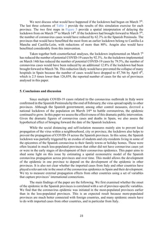 23
We next discuss what would have happened if the lockdown had begun on March 7th
.
The last three columns of Table 3 provide the results of this simulation exercise for each
province. The two first maps in Figure 5 provide a spatial interpretation of delaying the
lockdown from on March 7th
to March 14th
. If the lockdown had brought forward to March 7th
,
the number of coronavirus cases would have reduced by 62.3% in the Spanish Peninsula. The
provinces that would have benefitted the most from an earlier lockdown belong to Castilla-La
Mancha and Castilla-León, with reductions of more than 80%. Aragón also would have
benefitted considerably from this intervention.
Taken together both counterfactual analyses, the lockdown implemented on March 7h
has reduced the number of potential COVID-19 cases by 92.3%. As the lockdown implemented
on March 14th has reduced the number of potential COVID-19 cases by 79.5%, the number of
coronavirus cases would have been reduced by an additional 12.8% if the lockdown had been
brought forward to March 7th. This reduction likely would have prevented the collapse of many
hospitals in Spain because the number of cases would have dropped to 47,766 by April 4th
,
which is 2.5 times lower than 126,859, the reported number of cases for the set of provinces
analysed in this paper.
5. Conclusions and discussion
Since multiple COVID-19 cases related to the coronavirus outbreak in Italy were
confirmed in the Spanish Peninsula by the end of February, the virus spread rapidly to other
provinces. Although the Spanish government, among other control measures, decreed a
national lockdown of the population on March 14th to battle coronavirus, the epidemic
continued to grow. In this paper we assess the effectiveness of this dramatic public intervention.
Given the dramatic figures of coronavirus cases and deaths in Spain, we also assess the
hypothetical effect of bringing forward the date of the Spanish lockdown.
While the social distancing and self-isolation measures mainly aim to prevent local
propagation of the virus within a neighbourhood, city or province, the lockdown also helps to
prevent the propagation of COVID-19 across the Spanish provinces. In this sense, the Spanish
lockdown was partially triggered by an exodus of students and city-residents living in some of
the epicentres of the Spanish coronavirus to their family towns or holiday homes. These were
often located in much less-populated provinces that either did not have coronavirus cases yet
or were in the early stages of development of their coronavirus epidemics. This paper aims to
shed some light on this issue by estimating a spatial econometric model of the Spanish
coronavirus propagation across provinces and over time. This model allows the development
of the epidemic in one province to depend on the development of the epidemic in other
provinces. It is also not clear whether the imported cases from Italy and other countries have
played a relevant role in the onset of the coronavirus epidemics in Spain and their development.
We try to measure external propagation effects from other countries using a set of variables
that capture provinces’ international connections.
The main findings of the paper are the following. We first examined whether the onset
of the epidemic in the Spanish provinces is correlated with a set of province-specific variables.
We find that the coronavirus epidemic was initiated in the most-populated provinces earlier
than in the less-populated provinces. This is an expected result because more-populated
provinces are much better connected with foreign countries, and many epidemic onsets have
to do with imported cases from other countries, and in particular from Italy.
 