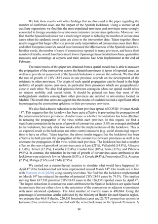 24
We link these results with other findings that are discussed in the paper regarding the
number of confirmed cases and the impact of the Spanish lockdown. Using a second set of
auxiliary regressions we find that the most-populated provinces and provinces more strongly
connected to foreign countries have also more intensive coronavirus epidemics. Moreover, we
find that the Spanish lockdown had a much larger impact in reducing the number of coronavirus
cases when the epidemic onset dates are close to the intervention date. Taken together, these
results suggest that larger efforts to prevent early importations of coronavirus cases from Italy
and other European countries would have increased the effectiveness of the Spanish lockdown.
In other words, the number of cases of coronavirus reported in many provinces, and hence their
number of deaths, would have been much lower if passenger travel restrictions/bans, quarantine
measures and screenings at airports and train stations had been implemented at the end of
February.
The main results of this paper are obtained from a spatial model that is able to measure
the propagation of the coronavirus across the Spanish provinces in terms of reported cases, as
well as to provide an assessment of the Spanish lockdown to contain the outbreak. We find that
the rate of growth of COVID-19 cases in one province depends on the development of the
epidemic in other provinces. The origin of such spatial propagation can be found in the high
mobility of people across provinces, in particular from provinces which are geographically
close to each other. We also find epidemic-between contagion when our spatial model relies
on student mobility and tourist habits. It should be pointed out here that most of the
undergraduate students coming from other provinces are enrolled in universities located in
Madrid. This result thus seems to suggest that the exodus of students has had a significant effect
in propagating the coronavirus epidemic in their provenance provinces.
We also find a drastic reduction in the inter-province spread of COVID-19 since March
14th
. This suggests that the lockdown has been quite effective in preventing the propagation of
the coronavirus between provinces. Another issue is whether the lockdown has been effective
in reducing the propagation of the virus within each province. In this regard, we find a
significant contraction in the rates of growth of coronavirus cases (5.8% on average) attributed
to the lockdown, but only after two weeks after the implementation of the lockdown. This is
an expected result as the lockdown and other control measures (e.g. social distancing) require
time to have an effect. Taken together, the above results suggest that the lockdown has been
effective to both prevent the propagation of the coronavirus between provinces as well as to
attenuate the propagation of the virus within each province. The lockdown has had a notable
effect on the rates of growth of coronavirus cases in León (21%), Valladolid (14.8%), Albacete
(13,4%), Teruel (12.9%), Córdoba (12,4%), Ciudad Real (10%), Soria (11%), and Palencia
(9.6%). In contrast, the reduction in the rate of growth of coronavirus cases attributed to the
lockdown were relatively low in Almería (0.3%), A Coruña (0.4%), Pontevedra (2%), Asturias
(2.1%), Málaga (2.6%) and Cádiz (2.9%).
We carried out a counterfactual exercise to simulate what would have happened by
April 4th
if the lockdown had not been implemented around March 14th
. Our results are in line
with Flaxman et al (2020) using country-level data. We find that the lockdown implemented
on March 14th
has reduced the number of potential COVID-19 cases by 79.5%. This implies
moving from 617,743 potential COVID-19 cases to the 126,859 reported cases by April 4th
.
The largest reductions in coronavirus cases attributed to the Spanish lockdown are again found
in provinces that are either close to the epicentres of the coronavirus or adjacent to provinces
with more advanced epidemics. The total number of averted cases is 490,884. Using the
percentage of coronavirus deaths published by the Ministry of Health for each Spanish region,
we estimate that 46,619 deaths, 220,531 hospitalized cases and 25,757 coronavirus patients in
Intensive Care units have been averted with the actual lockdown on the Spanish Peninsula. A
 