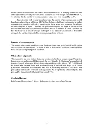 25
second counterfactual exercise was carried out to assess the effect of bringing forward the date
of the Spanish lockdown by one week. If the lockdown had been brought forward to March 7th
,
we estimate that the number of coronavirus cases would have been reduced by 62.3%.
Taken together both counterfactual analyses, the number of coronavirus cases would
have been reduced by an additional 12.8% if the lockdown had been implemented at earlier
stages of the coronavirus epidemic, a reduction that likely would have prevented the collapse
of many hospitals in Spain. Therefore, the general message of the paper is that the actual
lockdown has been an effective tool to contain the COVID-19 outbreak in Spain. However, we
feel that there was a lack of foresight on the part of the Spanish Government as it failed to
anticipate the real development of the coronavirus epidemic in Spain.
Personal acknowledgements
The authors want to say a very big personal thank you to everyone in the Spanish health system
and social care on frontline of COVID-19, as well as workers and volunteers that support the
basic services during the Spanish lockdown.
Other acknowledgements
This manuscript has been written during our visiting scholarship at Loughborough University.
In this sense, the authors would like to thank the two “Salvador de Madariaga” grants obtained
from the Spanish Ministry of Science, Innovation and Universities (Grants PRX19/00596 and
PRX19/00589). Authors thank Alan Wall (University of Oviedo) and Ángel de la Fuente
(Universitat Autònoma de Barcelona), who read a preliminary version of this article and
provided several valuable comments and suggestions. We also gratefully acknowledge the data
provided by Datadista in GitHub and Flourish in RTVE.
Conflict of Interest
Luis Orea and Inmaculada C. Álvarez declare that they have no conflict of interest.
 