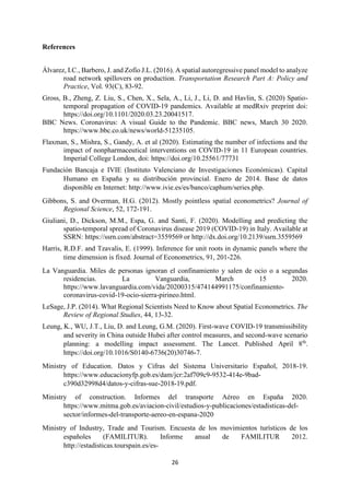 26
References
Álvarez, I.C., Barbero, J. and Zofío J.L. (2016). A spatial autoregressive panel model to analyze
road network spillovers on production. Transportation Research Part A: Policy and
Practice, Vol. 93(C), 83-92.
Gross, B., Zheng, Z. Liu, S., Chen, X., Sela, A., Li, J., Li, D. and Havlin, S. (2020) Spatio-
temporal propagation of COVID-19 pandemics. Available at medRxiv preprint doi:
https://doi.org/10.1101/2020.03.23.20041517.
BBC News. Coronavirus: A visual Guide to the Pandemic. BBC news, March 30 2020.
https://www.bbc.co.uk/news/world-51235105.
Flaxman, S., Mishra, S., Gandy, A. et al (2020). Estimating the number of infections and the
impact of nonpharmaceutical interventions on COVID-19 in 11 European countries.
Imperial College London, doi: https://doi.org/10.25561/77731
Fundación Bancaja e IVIE (Instituto Valenciano de Investigaciones Económicas). Capital
Humano en España y su distribución provincial. Enero de 2014. Base de datos
disponible en Internet: http://www.ivie.es/es/banco/caphum/series.php.
Gibbons, S. and Overman, H.G. (2012). Mostly pointless spatial econometrics? Journal of
Regional Science, 52, 172-191.
Giuliani, D., Dickson, M.M., Espa, G. and Santi, F. (2020). Modelling and predicting the
spatio-temporal spread of Coronavirus disease 2019 (COVID-19) in Italy. Available at
SSRN: https://ssrn.com/abstract=3559569 or http://dx.doi.org/10.2139/ssrn.3559569
Harris, R.D.F. and Tzavalis, E. (1999). Inference for unit roots in dynamic panels where the
time dimension is fixed. Journal of Econometrics, 91, 201-226.
La Vanguardia. Miles de personas ignoran el confinamiento y salen de ocio o a segundas
residencias. La Vanguardia, March 15 2020.
https://www.lavanguardia.com/vida/20200315/474144991175/confinamiento-
coronavirus-covid-19-ocio-sierra-pirineo.html.
LeSage, J.P. (2014). What Regional Scientists Need to Know about Spatial Econometrics. The
Review of Regional Studies, 44, 13-32.
Leung, K., WU, J.T., Liu, D. and Leung, G.M. (2020). First-wave COVID-19 transmissibility
and severity in China outside Hubei after control measures, and second-wave scenario
planning: a modelling impact assessment. The Lancet. Published April 8th
.
https://doi.org/10.1016/S0140-6736(20)30746-7.
Ministry of Education. Datos y Cifras del Sistema Universitario Español, 2018-19.
https://www.educacionyfp.gob.es/dam/jcr:2af709c9-9532-414e-9bad-
c390d32998d4/datos-y-cifras-sue-2018-19.pdf.
Ministry of construction. Informes del transporte Aéreo en España 2020.
https://www.mitma.gob.es/aviacion-civil/estudios-y-publicaciones/estadisticas-del-
sector/informes-del-transporte-aereo-en-espana-2020
Ministry of Industry, Trade and Tourism. Encuesta de los movimientos turísticos de los
españoles (FAMILITUR). Informe anual de FAMILITUR 2012.
http://estadisticas.tourspain.es/es-
 