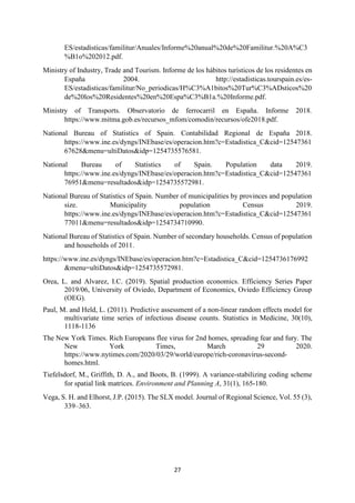 27
ES/estadisticas/familitur/Anuales/Informe%20anual%20de%20Familitur.%20A%C3
%B1o%202012.pdf.
Ministry of Industry, Trade and Tourism. Informe de los hábitos turísticos de los residentes en
España 2004. http://estadisticas.tourspain.es/es-
ES/estadisticas/familitur/No_periodicas/H%C3%A1bitos%20Tur%C3%ADsticos%20
de%20los%20Residentes%20en%20Espa%C3%B1a.%20Informe.pdf.
Ministry of Transports. Observatorio de ferrocarril en España. Informe 2018.
https://www.mitma.gob.es/recursos_mfom/comodin/recursos/ofe2018.pdf.
National Bureau of Statistics of Spain. Contabilidad Regional de España 2018.
https://www.ine.es/dyngs/INEbase/es/operacion.htm?c=Estadistica_C&cid=12547361
67628&menu=ultiDatos&idp=1254735576581.
National Bureau of Statistics of Spain. Population data 2019.
https://www.ine.es/dyngs/INEbase/es/operacion.htm?c=Estadistica_C&cid=12547361
76951&menu=resultados&idp=1254735572981.
National Bureau of Statistics of Spain. Number of municipalities by provinces and population
size. Municipality population Census 2019.
https://www.ine.es/dyngs/INEbase/es/operacion.htm?c=Estadistica_C&cid=12547361
77011&menu=resultados&idp=1254734710990.
National Bureau of Statistics of Spain. Number of secondary households. Census of population
and households of 2011.
https://www.ine.es/dyngs/INEbase/es/operacion.htm?c=Estadistica_C&cid=1254736176992
&menu=ultiDatos&idp=1254735572981.
Orea, L. and Alvarez, I.C. (2019). Spatial production economics. Efficiency Series Paper
2019/06, University of Oviedo, Department of Economics, Oviedo Efficiency Group
(OEG).
Paul, M. and Held, L. (2011). Predictive assessment of a non‐linear random effects model for
multivariate time series of infectious disease counts. Statistics in Medicine, 30(10),
1118-1136
The New York Times. Rich Europeans flee virus for 2nd homes, spreading fear and fury. The
New York Times, March 29 2020.
https://www.nytimes.com/2020/03/29/world/europe/rich-coronavirus-second-
homes.html.
Tiefelsdorf, M., Griffith, D. A., and Boots, B. (1999). A variance-stabilizing coding scheme
for spatial link matrices. Environment and Planning A, 31(1), 165-180.
Vega, S. H. and Elhorst, J.P. (2015). The SLX model. Journal of Regional Science, Vol. 55 (3),
339–363.
 
