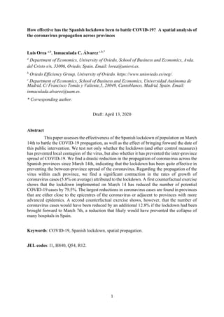 1
How effective has the Spanish lockdown been to battle COVID-19? A spatial analysis of
the coronavirus propagation across provinces
Luis Orea a,b
, Inmaculada C. Álvarez c,b,*
a
Department of Economics, University of Oviedo, School of Business and Economics, Avda.
del Cristo s/n, 33006, Oviedo, Spain. Email: lorea@uniovi.es.
b
Oviedo Efficiency Group, University of Oviedo. https://www.unioviedo.es/oeg/.
c
Department of Economics, School of Business and Economics, Universidad Autónoma de
Madrid, C/ Francisco Tomás y Valiente,5, 28049, Cantoblanco, Madrid, Spain. Email:
inmaculada.alvarez@uam.es.
* Corresponding author.
Draft: April 13, 2020
Abstract
This paper assesses the effectiveness of the Spanish lockdown of population on March
14th to battle the COVID-19 propagation, as well as the effect of bringing forward the date of
this public intervention. We test not only whether the lockdown (and other control measures)
has prevented local contagion of the virus, but also whether it has prevented the inter-province
spread of COVID-19. We find a drastic reduction in the propagation of coronavirus across the
Spanish provinces since March 14th, indicating that the lockdown has been quite effective in
preventing the between-province spread of the coronavirus. Regarding the propagation of the
virus within each province, we find a significant contraction in the rates of growth of
coronavirus cases (5.8% on average) attributed to the lockdown. A first counterfactual exercise
shows that the lockdown implemented on March 14 has reduced the number of potential
COVID-19 cases by 79.5%. The largest reductions in coronavirus cases are found in provinces
that are either close to the epicentres of the coronavirus or adjacent to provinces with more
advanced epidemics. A second counterfactual exercise shows, however, that the number of
coronavirus cases would have been reduced by an additional 12.8% if the lockdown had been
brought forward to March 7th, a reduction that likely would have prevented the collapse of
many hospitals in Spain.
Keywords: COVID-19, Spanish lockdown, spatial propagation.
JEL codes: I1, H840, Q54, R12.
 