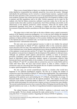 4
There is now a heated debate in Spain over whether the internal exodus to the provinces
(often labelled as irresponsible) has markedly spread the virus across the country. Although
individually this performance can be viewed as a natural human reaction, a general exodus
from the main epicentres of the coronavirus crisis to less-populated provinces might have put
local residents at greater risk as these provinces generally have few hospitals to handle a surge
in patients and their populations tend to be older. Similar arguments can be made for the
students who fled the Italian coronavirus outbreak in previous weeks, but in this case the
external exodus from other countries (in particular, from China and Italy) casts doubts on the
effectiveness of the Spanish coronavirus control measures, which did not impose either
international passenger travel bans or screenings at airports and train stations until the
Government of Spain decreed the cancellation of all direct flights from Italy to Spain on March
10.
This paper aims to shed some light on the above debates using a spatial econometric
analysis of the Spanish coronavirus propagation. As it is also not clear whether the imported
cases from Italy, and other countries, has played a relevant role in the onset of the coronavirus
epidemics in Spain and their development, we first examine whether the onset of the epidemic
in the Spanish provinces is correlated with a set of province-specific variables that somehow
capture provinces’ international connectivity.
We next carry out a second empirical exercise in order to test whether the national
lockdown implemented on March 14th
had a significant effect on the coronavirus patterns
across provinces and over time. Our empirical model here aims to explain the daily evolution
of the confirmed cases in the Spanish mainland provinces during the period between the onset
of the epidemic in each province and the 4th
of April. This model allows the development of
the epidemic in one province to depend on the development of the epidemic in other provinces.
Although our preferred model captures inter-province mobility in terms of provinces’
proximity (contiguity), other spatial specifications were also used for robustness analyses,
based on high-speed railway connection, students' regions of provenance, affective links
between provinces, and tourist habits of city-residents. As most control measures began on the
days of March 13th
and 14th
, we analyze data on coronavirus cases two weeks before and two
weeks after those dates. We have used several sources in order to collect a dataset of
coronavirus cases on a provincial basis that permits the use of spatial econometric techniques
to capture spatial propagation effects across Spain.
We also carry out several counterfactual exercises to simulate what would have
happened in two different hypothetical scenarios. We first try to predict the number of
coronavirus cases if the lockdown of March 14th
had not been implemented. This counterfactual
analysis is similar to that carried out by Flaxman et al (2020). They forecasted deaths since the
beginning of the epidemic up to and including the 31st
of March, and find that, on average, 16
thousand deaths have been averted with the Spanish lockdown. This implies an estimated
reduction in the number of potential deaths of about 67%.1
Our counterfactual exercises will
provide similar percentages for each province (region) in terms of coronavirus cases (deaths).
The second counterfactual exercise tries to assess the effect of bringing forward the date of the
Spanish lockdown one week, i.e. the effect of a hypothetical lockdown implemented on March
7th
.
The related literature examining the COVID-19 epidemic is obviously scarce but
evolving rapidly. We have already mentioned the study carried out by Flaxman et al (2020)
using data from 11 European countries. Regarding the Chinese COVID-19 epidemic, Leung
1
This value has been computed by dividing 16000 deaths by 24000, i.e. the estimated deaths to 31 March assuming
no interventions have occurred.
 