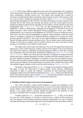 5
et al (2020) find, using a different approach to that used in the present paper, that a relaxation
of the actual control measures in China would increase the cumulative number of COVID-19
cases, anticipating a possible second wave. This authors thus conclude that it should be
necessary to monitoring the effects of relaxing control measures in terms of the increase of the
new cases in order to readapt the decisions by policy makers. Gross et al. (2020) study the
spatio-temporal propagation of the COVID-19 in China and compare it to other countries. They
conclude that an early action may attenuate the disease, given the strong relation between
population migration and the disease spreading. We also obtain a similar result but using more
disaggregated data. Giuliani et al. (2020) also use data disaggregated by provinces to
implement a model of epidemiology explaining the propagation of COVID-19 across the
Italian provinces. These authors distinguish between propagation of the virus within a
neighbourhood, city or province and propagation of COVID-19 across the Italian provinces.
They refer to the first source of propagation as epidemic-within contagion, while the second
source of contagion is referred to as epidemic-between contagion as it concerns the inter-
province spread of COVID-19. The origin of such spatial dimension of propagation can be
found in the high mobility of people across provinces. They conclude, using a similar empirical
strategy to that used in our paper, that the control measures were more successful in those
provinces in which there was an effective enforcement.
The added value of this study is the following. This is the first paper that examines the
effectiveness of the control measures in Spain, and one of first papers in the recent literature
that achieves this objective controlling for spatial propagation effects, an issue that is treated
only marginally in the recent literature. Remarkable exceptions are Giuliani et al. (2020) and
Gross et al (2020). While most of the previous literature is published in medicine-oriented
journals and aims to estimate reproductive numbers, mortality and other epidemic features, we
use more standard econometric techniques in economics to carry out our empirical exercise.
We show that our empirical model somehow resembles the popular reproduction-based models
used in previous literature. We also demonstrate, for instance, that a simple fixed-effect model
with spatially-lagged variables is able to provide similar results as Flaxman et al (2020).
The paper is structured as follows. Section 2 summarizes the empirical strategy used in
this paper to assess the effectiveness of massive public control measures implemented
nationwide in Spain to contain the outbreak, controlling for (and measuring) expected
propagation effects across the Spanish mainland provinces. Section 3 briefly describes the data
used in the empirical analysis and its sources. Section 4 provides the parameter estimates and
discusses the main results. Finally, Section 5 presents the conclusions.
2. Modelling lockdown impact and coronavirus propagation
This section develops a spatial model designed to measure the propagation of the
coronavirus across the Spanish mainland provinces as well as to provide an assessment of the
massive public control measures implemented nationwide to contain the outbreak. We also
propose a very simple model to examine whether the beginning of the epidemic in each
province is correlated with a set of province-specific variables.
Consider a panel of 𝑖 = 1, … , 𝑁 provinces observed on 𝑡 = 1, … , 𝑇 days. Let 𝐸 denote
the onset date of the epidemic, i.e. the date in which province 𝑖 reports its first coronavirus
case. We estimate a set of auxiliary regressions aiming at explaining 𝐸 . If we use 𝐹 to denote
onset date determinants, the auxiliary regression to be estimated can then be written as follows:
𝐸 = 𝛼 + 𝛽𝐹 + 𝜀 (1)
 