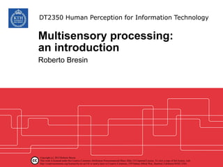 Multisensory processing:
an introduction
Roberto Bresin
DT2350 Human Perception for Information Technology
Copyright (c) 2015 Roberto Bresin
This work is licensed under the Creative Commons Attribution-Noncommercial-Share Alike 3.0 Unported License. To view a copy of this license, visit
http://creativecommons.org/licenses/by-nc-sa/3.0/ or send a letter to Creative Commons, 559 Nathan Abbott Way, Stanford, California 94305, USA.
 