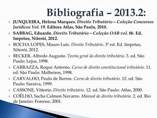  JUNQUEIRA, Helena Marques. Direito Tributário – Coleção Concursos
Jurídicos Vol. 19. Editora Atlas, São Paulo, 2010.
 SABBAG, Eduardo. Direito Tributário – Coleção OAB vol. 06. Ed.
Impetus, Niterói, 2012.
 ROCHA LOPES, Mauro Luís. Direito Tributário. 3ª ed. Ed. Impetus,
Niterói, 2012.
 BECKER, Alfredo Augusto. Teoria geral do direito tributário. 3. ed. São
Paulo: Lejus, 1998.
 CARRAZZA, Roque Antonio. Curso de direito constitucional tributário. 11.
ed. São Paulo: Malheiros, 1998.
 CARVALHO, Paulo de Barros. Curso de direito tributário. 12. ed. São
Paulo: Saraiva, 1999.
 CASSONE, Vittorio. Direito tributário. 12. ed. São Paulo: Atlas, 2000.
 COÊLHO, Sacha Calmon Navarro. Manual de direito tributário. 2. ed. Rio
de Janeiro: Forense, 2001.
 