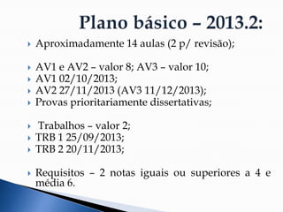  Aproximadamente 14 aulas (2 p/ revisão);
 AV1 e AV2 – valor 8; AV3 – valor 10;
 AV1 02/10/2013;
 AV2 27/11/2013 (AV3 11/12/2013);
 Provas prioritariamente dissertativas;
 Trabalhos – valor 2;
 TRB 1 25/09/2013;
 TRB 2 20/11/2013;
 Requisitos – 2 notas iguais ou superiores a 4 e
média 6.
 