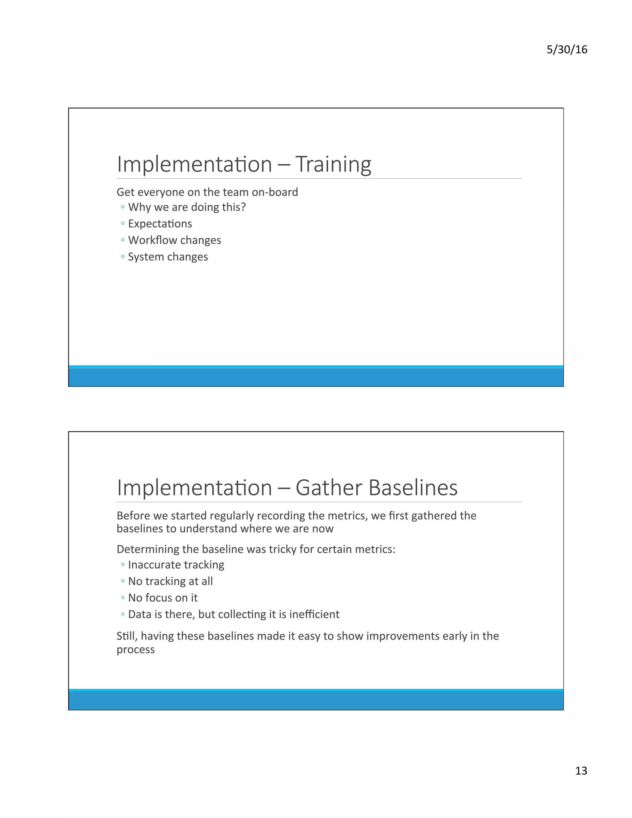 5/30/16	
13	
ImplementaKon – Training
	 Get	everyone	on	the	team	on-board	
◦ Why	we	are	doing	this?	
◦ ExpectaDons	
◦ Workﬂow	changes	
◦ System	changes	
ImplementaKon – Gather Baselines
	 Before	we	started	regularly	recording	the	metrics,	we	ﬁrst	gathered	the	
baselines	to	understand	where	we	are	now	
	 Determining	the	baseline	was	tricky	for	certain	metrics:	
◦ Inaccurate	tracking	
◦ No	tracking	at	all	
◦ No	focus	on	it	
◦ Data	is	there,	but	collecDng	it	is	ineﬃcient	
	 SDll,	having	these	baselines	made	it	easy	to	show	improvements	early	in	the	
process	
 
