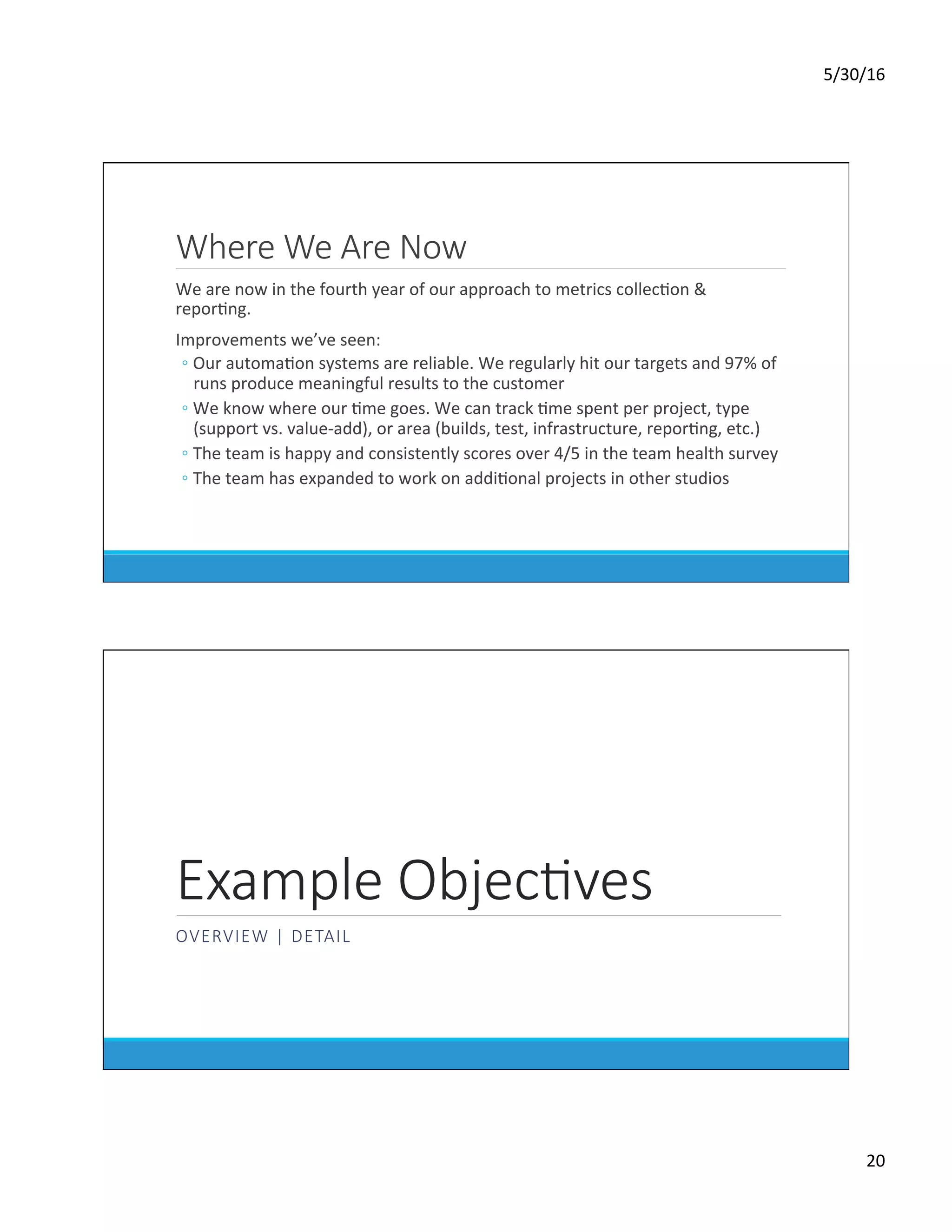 5/30/16	
20	
Where We Are Now
	 We	are	now	in	the	fourth	year	of	our	approach	to	metrics	collecDon	&	
reporDng.	
	 Improvements	we’ve	seen:	
◦ Our	automaDon	systems	are	reliable.	We	regularly	hit	our	targets	and	97%	of	
runs	produce	meaningful	results	to	the	customer	
◦ We	know	where	our	Dme	goes.	We	can	track	Dme	spent	per	project,	type	
(support	vs.	value-add),	or	area	(builds,	test,	infrastructure,	reporDng,	etc.)	
◦ The	team	is	happy	and	consistently	scores	over	4/5	in	the	team	health	survey	
◦ The	team	has	expanded	to	work	on	addiDonal	projects	in	other	studios	
Example ObjecKves
OVERVIEW | DETAIL
 