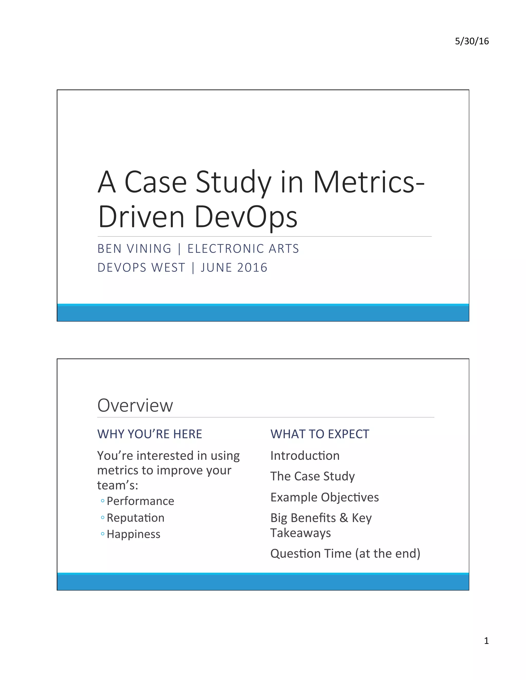 5/30/16	
1	
A Case Study in Metrics-
Driven DevOps
BEN VINING | ELECTRONIC ARTS
DEVOPS WEST | JUNE 2016

Overview
WHY	YOU’RE	HERE	
	 You’re	interested	in	using	
metrics	to	improve	your	
team’s:	
◦ Performance	
◦ ReputaDon	
◦ Happiness	
WHAT	TO	EXPECT	
	 IntroducDon	
	 The	Case	Study	
	 Example	ObjecDves	
	 Big	Beneﬁts	&	Key	
Takeaways	
	 QuesDon	Time	(at	the	end)	
 