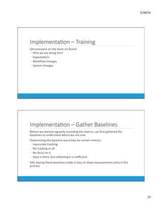 5/30/16	
13	
ImplementaKon – Training
	 Get	everyone	on	the	team	on-board	
◦ Why	we	are	doing	this?	
◦ ExpectaDons	
◦ Workﬂow	changes	
◦ System	changes	
ImplementaKon – Gather Baselines
	 Before	we	started	regularly	recording	the	metrics,	we	ﬁrst	gathered	the	
baselines	to	understand	where	we	are	now	
	 Determining	the	baseline	was	tricky	for	certain	metrics:	
◦ Inaccurate	tracking	
◦ No	tracking	at	all	
◦ No	focus	on	it	
◦ Data	is	there,	but	collecDng	it	is	ineﬃcient	
	 SDll,	having	these	baselines	made	it	easy	to	show	improvements	early	in	the	
process	
 