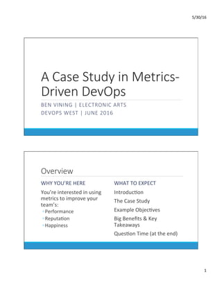 5/30/16	
1	
A Case Study in Metrics-
Driven DevOps
BEN VINING | ELECTRONIC ARTS
DEVOPS WEST | JUNE 2016

Overview
WHY	YOU’RE	HERE	
	 You’re	interested	in	using	
metrics	to	improve	your	
team’s:	
◦ Performance	
◦ ReputaDon	
◦ Happiness	
WHAT	TO	EXPECT	
	 IntroducDon	
	 The	Case	Study	
	 Example	ObjecDves	
	 Big	Beneﬁts	&	Key	
Takeaways	
	 QuesDon	Time	(at	the	end)	
 