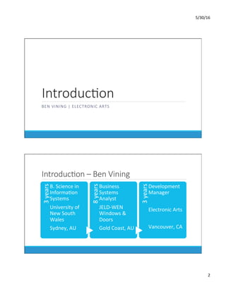 5/30/16	
2	
IntroducKon
BEN VINING | ELECTRONIC ARTS
IntroducKon – Ben Vining
3	years	
B.	Science	in	
InformaDon	
Systems	
University	of	
New	South	
Wales	
Sydney,	AU	
8	years	
Business	
Systems	
Analyst	
JELD-WEN	
Windows	&	
Doors	
Gold	Coast,	AU	
3	years	
Development	
Manager	
	
Electronic	Arts	
	
Vancouver,	CA	
 