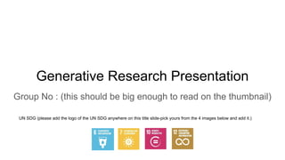 Generative Research Presentation
Group No : (this should be big enough to read on the thumbnail)
UN SDG (please add the logo of the UN SDG anywhere on this title slide-pick yours from the 4 images below and add it.)
 