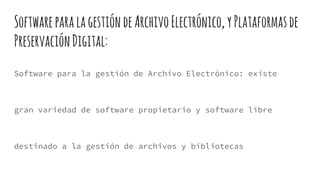 SoftwareparalagestióndeArchivoElectrónico,yPlataformasde
PreservaciónDigital:
Software para la gestión de Archivo Electrónico: existe
gran variedad de software propietario y software libre
destinado a la gestión de archivos y bibliotecas
 