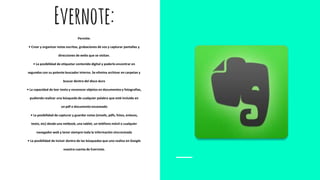 Evernote:
Permite:
• Crear y organizar notas escritas, grabaciones de voz y capturar pantallas y
direcciones de webs que se visitan.
• La posibilidad de etiquetar contenido digital y poderlo encontrar en
segundos con su potente buscador interno. Se elimina archivar en carpetas y
buscar dentro del disco duro
• La capacidad de leer texto y reconocer objetos en documentos y fotografías,
pudiendo realizar una búsqueda de cualquier palabra que esté incluida en
un pdf o documento escaneado
• La posibilidad de capturar y guardar notas (emails, pdfs, fotos, enlaces,
texto, etc) desde una netbook, una tablet, un teléfono móvil o cualquier
navegador web y tener siempre toda la información sincronizada
• La posibilidad de incluir dentro de las búsquedas que uno realiza en Google
nuestra cuenta de Evernote.
 