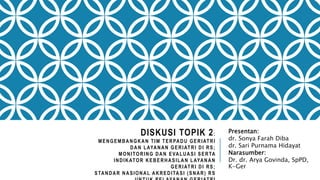 DISKUSI TOPIK 2:
MENGEMBANGKAN TIM TERPADU GERIATRI
DAN LAYANAN GERIATRI DI RS;
MONITORING DAN EVALUASI SERTA
INDIKATOR KEBERHASILAN LAYANAN
GERIATRI DI RS;
STANDAR NASIONAL AKREDITASI (SNAR) RS
Presentan:
dr. Sonya Farah Diba
dr. Sari Purnama Hidayat
Narasumber:
Dr. dr. Arya Govinda, SpPD,
K-Ger
 