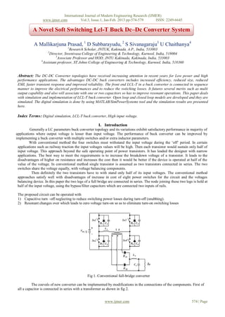 International Journal of Modern Engineering Research (IJMER)
                  www.ijmer.com          Vol.3, Issue.1, Jan-Feb. 2013 pp-574-579      ISSN: 2249-6645

           A Novel Soft Switching Lcl-T Buck Dc–Dc Converter System

            A Mallikarjuna Prasad, 1 D Subbarayudu, 2 S Sivanagaraju3 U Chaithanya4
                                   1
                                    Research Scholar, JNTUK, Kakinada, A.P., India, 533003
                     2
                       Director, Sreenivasa College of Engineering & Technology, Kurnool, India, 518004
                           3
                             Associate Professor and HOD, JNTU Kakinada, Kakinada, India, 533003
                 4
                   Assistant professor, ST.Johns College of Engineering & Technology, Kurnool, India, 518360


 Abstract: The DC-DC Converter topologies have received increasing attention in recent years for Low power and high
 performance applications. The advantages DC-DC buck converters includes increased efficiency, reduced size, reduced
 EMI, faster transient response and improved reliability. The front end LCL-T in a buck converter is connected in sequence
 manner to improve the electrical performances and to reduce the switching losses. It futures several merits such as multi
 output capability and also will associate with one or two capacitors so has to improve resonant operations. This paper deals
 with simulation and implementation of LCL-T buck converter. Open loop and closed loop models are developed and they are
 simulated. The digital simulation is done by using MATLAB/SimPowerSystems tool and the simulation results are presented
 here.

 Index Terms: Digital simulation, LCL-T buck converter, High input voltage.

                                                        I. Introduction
          Generally a LC parameters buck converter topology and its variations exhibit satisfactory performance in majority of
applications where output voltage is lesser than input voltage. The performance of buck converter can be improved by
implementing a buck converter with multiple switches and/or extra inductor parameters.
         With conventional method the four switches must withstand the input voltage during the „off‟ period. In certain
 applications such as railway traction the input voltages values will be high. Then each transistor would sustain only half of
 input voltage. This approach beyond the safe operating point of power transistors. It has leaded the designer with narrow
 applications. The best way to meet the requirements is to increase the breakdown voltage of a transistor. It leads to the
 disadvantages of higher on resistance and increases the cost then it would be better if the device is operated at half of the
 value of the voltage. In conventional method single transistor is assumed as two transistors connected in series. The two
 switches share the voltage equally, with voltage balancing components.
           Then definitely the two transistors have to with stand only half of its input voltages. The conventional method
 approaches satisfy well with disadvantages of increase in cost of eight power switches for the circuit and the voltages
 balancing device. In this paper the two legs of a full bridge are connected in series. The node joining these two legs is held at
 half of the input voltage, using the bypass/filter capacitors which are connected two inputs of rails.

 The proposed circuit can be operated with
 1) Capacitive turn –off neglecting to reduce switching power losses during turn-off (snubbing).
 2) Resonant changes over which leads to zero voltage turn-on so as to eliminate turn-on switching losses




                                                Fig 1. Conventional full-bridge converter

           The coevals of new converter can be implemented by modifications in the connections of the components. First of
 all a capacitor is connected in series with a transformer as shown in fig 2.


                                                            www.ijmer.com                                              574 | Page
 