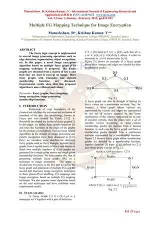 Maneckshaw. B, Krishna Kumar. V / International Journal of Engineering Research and
                  Applications (IJERA) ISSN: 2248-9622 www.ijera.com
                    Vol. 3, Issue 1, January -February 2013, pp.811-815

         Multiple FG Mapping Technique for Image Encryption
                            Maneckshaw. B*, Krishna Kumar. V**
          *(Department of Mathematics, Karaikal Polytechnic College, PIPMATE, Karaikal, India)
 ** (Department of Computer Science Engineering, Karaikal Polytechnic College, PIPMATE, Karaikal, India)


ABSTRACT
        The Fuzzy logic concept is implemented             𝜎: 𝑉 → 0,1 𝑎𝑛𝑑 𝜇: 𝑉 × 𝑉 → [0,1] such that all x,
in several image processing operations such as            y in V, 𝜇 𝑥, 𝑦 ≤ 𝜎 𝑥 ⋀𝜎 𝑦 , where ∧ refers to
edge detection, segmentation, object recognition,         minimum i𝑒. , 𝑎 ∧ 𝑏, 𝑚𝑒𝑎𝑛𝑠 min 𝑎, 𝑏 .
etc. In this paper, a novel Image encryption              Figure 2.1 shows an example of a fuzzy graph
algorithm based on multiple fuzzy graph (FG)              where their vertices and edges are labeled by their
mapping technique is proposed. The Fuzzy                  membership grades.
graphs are obtained from a matrix of size n and
then they are used to encrypt an image. Here
fuzzy graphs with triangular and sigmoid
membership       functions      are     discussed.
Experimental results show that this proposed
algorithm is more efficient and robust.

Keywords – Fuzzy graphs, fuzzy mappings,
image encryption, image processing,                                                 .
                                                                                 Fig. 2.1
membership functions.
                                                          A fuzzy graph can also be thought of having its
                                                          fuzzy values on a continuous universe. Say, for
I. INTRODUCTION                                           instance, a fuzzy graph whose vertices are
          Relaxation of crisp boundaries of the           represented by vectors and edges are represented
classical set redefines the inclusion and exclusion of
                                                          by the set of vectors spanned by the linear
members of the sets, this terminology, known as
                                                          combination of the vectors represented on its pair
Fuzzy sets was studied by Zadeh. [1-2]. A.
                                                          of incident vertices, then the edges have a set of
Rosenfeld developed the theory of fuzzy graphs[3].
                                                          variable vectors traversing on them whose
In this paper, we define fuzzy graphs based on [4]
                                                          membership grades are derived from a desired
and relax the fuzziness of the edges of the graphs
                                                          function, in such case the fuzzy graph will have a
for the purpose of encryption. Various fuzzy related
                                                          membership grades decided from a continuous
algorithms in the domain of image processing and
                                                          universe represented by a membership function.
pattern recognition have been discussed in [6-8].         Figure 2.2 shows a fuzzy graph whose membership
Here, we introduce some sketches for obtaining            grades are decided by a membership function,
fuzzy graphs such as fuzzy triangle, sigmoid fuzzy        sigmoid function [5] sig(x: a, c), defined in (2.1)
graphs from a square matrix of size n and discuss in
                                                          and whose graph is given in Fig.2.3.
detail how multiple numbers of fuzzy graphs are                                          1
generated for a single given matrix and single given                 𝑠𝑖𝑔 𝑥; 𝑎, 𝑐 =      −𝑎 (𝑥 −𝑐) (2.1)
                                                                                  1+𝑒
membership functions. We later employ this idea of
generating multiple fuzzy graphs [FG] as a
technique in image encryption. This paper is
divided into two parts; in the first part we define the
fuzzy graph and generation of multiple FGs and the
second part discusses image encryption techniques
in three phases-Pixel shuffling, FG mappings and
Image encryption based on multiple FG mapping
technique. We also propose some algorithms based
on the said techniques and have exhibited some                                                    1
                                                              𝑤𝑕𝑒𝑟𝑒 𝑓 𝑥 = 𝑠𝑖𝑔 𝑥; 𝑎, 𝑐 =
experimental results.                                                                       1 + 𝑒 −𝑎(𝑥−𝑐)
                                                                               Fig. 2.2
II. FUZZY GRAPHS
       A Fuzzy Graph [1] 𝐺 = 𝑉, 𝜎, 𝜇 is a
nonempty set V together with a pair of functions



                                                                                              811 | P a g e
 