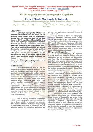 Revini S. Shende, Mrs. Anagha Y. Deshpande / International Journal of Engineering Research
                 and Applications (IJERA) ISSN: 2248-9622 www.ijera.com
                        Vol. 3, Issue 2, March -April 2013, pp.742-746

             VLSI Design Of Secure Cryptographic Algorithm
                      Revini S. Shende, Mrs. Anagha Y. Deshpande
  (Department of Electronics and Telecommunication, Smt. Kashibai Navale College of Engg., University of
                                             Pune, Pune)
  (Department of Electronics and Telecommunication, Smt. Kashibai Navale College of Engg., University of
                                             Pune, Pune)

ABSTRACT
         Lightweight cryptography (LWC) is an            extremely low requirements to essential resources of
emerging research area which has to deal with the        target devices[1]
trade-off among security, cost, and performance.                   Some features of LWC are cryptography
In this paper we present the idea and list some          tailored to (extremely) constrained devices, strong
types of LWC algorithms. Hummingbird is a                cryptos, not intended for all- powerful adversaries,
novel ultra lightweight cryptographic algorithm          not intended to replace traditional cryptography. But
targeted for resource constrained devices like           LWC should influence new algorithms. lightweight
RFID tags, smart cards and wireless sensor nodes.        algorithms should have a short internal state(to lower
The hybrid model of Hummingbird is explained             area), allow serialization (to lower power), have a
keeping the constraint devices in mind and thus          short processing time(to lower energy), have a short
resulting in an easier software implementation.          output(to lower communication cost)[8]
The paper presents the algorithms for the                1.1 Types of LWC Algorithm
encryption as well as decryption process and                       The key issue of designing LWC algorithm
shows some simulation results performed on               is to deal with trade- off among security, cost and
Xilinx.                                                  performance and find an optimal cost performance
                                                         ratio. Quite a few lightweight symmetric ciphers that
Keywords - Lightweight cryptography, resource
                                                         particularly target resource- constrained devices have
constrained devices, Hummingbird
                                                         been published in the past few years and those
                                                         ciphers can be utilized as building blocks to design
1.Introduction                                           security mechanisms for embedded applications. All
          Low-cost smart devices like RFID tags and      the previous proposals can be roughly divided into
smart cards are rapidly becoming pervasive in our        the following 3 categories.
daily life. Well known applications include electronic             The first category consists of highly
passports, contactless payments, product tracking,       optimized and compact hardware implementations
access control and supply chain management just to       for standardized block ciphers such as AES, IDEA
name a few. But the small programmable chips that        and XTEA, whereas the proposals in the second
passively respond to every reader have raised            category involve slight modifications of a classical
concerns among researchers about privacy and             block cipher like DES for lightweight applications.
security breaches. A considerable body of research       Finally, the third category features new low cost
has been focused on providing RFID tags with             designs, including lightweight block ciphers SEA,
cryptographic      functionality,    while      scarce   PRESENT and KATAN and KTANTAN as well as
computational and storage capabilities of low cost       lightweight stream ciphers Grain, Trivium and
RFID tags make the problem challenging. This             MICKEY. A good survey covering recently
emerging research area is usually referred as LWC        published LWC implementation can be found in [8].
which has to deal with the trade-off among security,               Hummingbird is a recently proposed ultra
cost, and performance.                                   LWC targeted for low-cost smart devices. It has a
                                                         hybrid structure of block cipher and stream cipher
         LWC is a branch of modern cryptography          and is developed with both lightweight software and
which covers cryptographic algorithms intended for       lightweight      hardware      implementations      for
use in devices with low or extremely low resources.      constrained devices in mind. The hybrid model can
LWC does not determine strict criteria for classifying   provide the designed security with a small block size
a cryptographic algorithms as lightweight, but the       and is therefore expected to meet the stringent
common features of lightweight algorithms are            response time and power consumption requirements
                                                         for a variety of embedded applications.




                                                                                                742 | P a g e
 