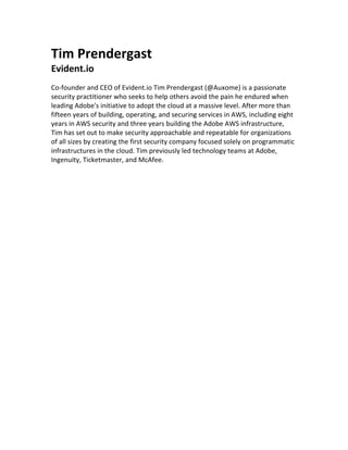 Tim	Prendergast	
Evident.io	
	
Co-founder	and	CEO	of	Evident.io	Tim	Prendergast	(@Auxome)	is	a	passionate	
security	practitioner	who	seeks	to	help	others	avoid	the	pain	he	endured	when	
leading	Adobe's	initiative	to	adopt	the	cloud	at	a	massive	level.	After	more	than	
fifteen	years	of	building,	operating,	and	securing	services	in	AWS,	including	eight	
years	in	AWS	security	and	three	years	building	the	Adobe	AWS	infrastructure,	
Tim	has	set	out	to	make	security	approachable	and	repeatable	for	organizations	
of	all	sizes	by	creating	the	first	security	company	focused	solely	on	programmatic	
infrastructures	in	the	cloud.	Tim	previously	led	technology	teams	at	Adobe,	
Ingenuity,	Ticketmaster,	and	McAfee.	
	
	
	
 