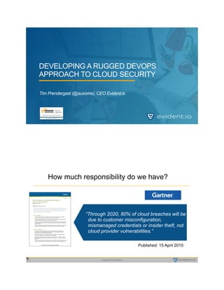 Copyright © 2015 evident.io1
DEVELOPING A RUGGED DEVOPS
APPROACH TO CLOUD SECURITY
Tim Prendergast (@auxome)
Copyright © 2015 evident.io2
9
“Through 2020, 80% of cloud breaches will be
due to customer misconfiguration,
mismanaged credentials or insider theft, not
cloud provider vulnerabilities.”
Published: 15 April 2015 
How much responsibility do we have?
 
